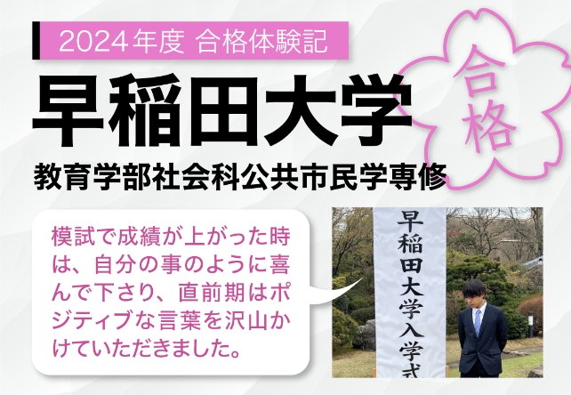 2024年度合格体験記 早稲田大学 教育学部社会科公共市民学専攻 模試で成績が上がった時は、自分のことのように喜んで下さり、直前期はポジティブな言葉を沢山かけていただきました。