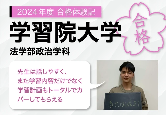 2024年度合格体験記 学習院大学 法学部政治学科 先生は話しやすく、また学習内容だけでなく学習計画もトータルでカバーしてもらえる